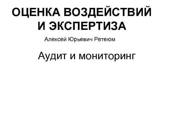 ОЦЕНКА ВОЗДЕЙСТВИЙ И ЭКСПЕРТИЗА Алексей Юрьевич Ретеюм Аудит и мониторинг 