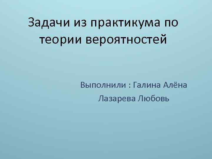 Задачи из практикума по теории вероятностей Выполнили : Галина Алёна Лазарева Любовь 