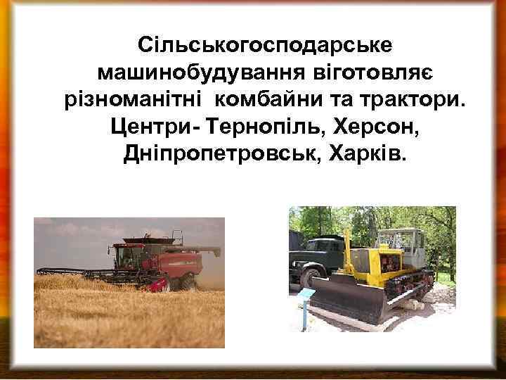 Сільськогосподарське машинобудування віготовляє різноманітні комбайни та трактори. Центри- Тернопіль, Херсон, Дніпропетровськ, Харків. 