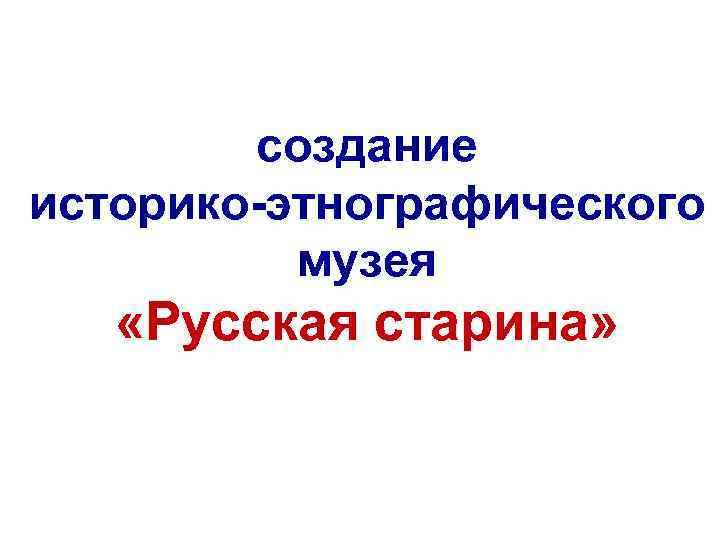 создание историко-этнографического музея «Русская старина» 