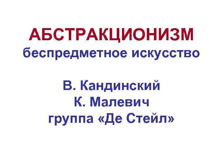 АБСТРАКЦИОНИЗМ беспредметное искусство В. Кандинский К. Малевич группа «Де Стейл» 