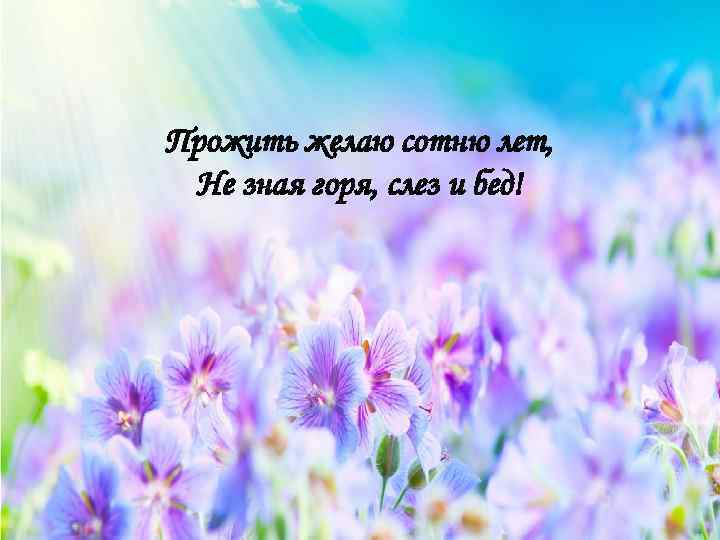 Прожить желаю сотню лет, Не зная горя, слез и бед! 