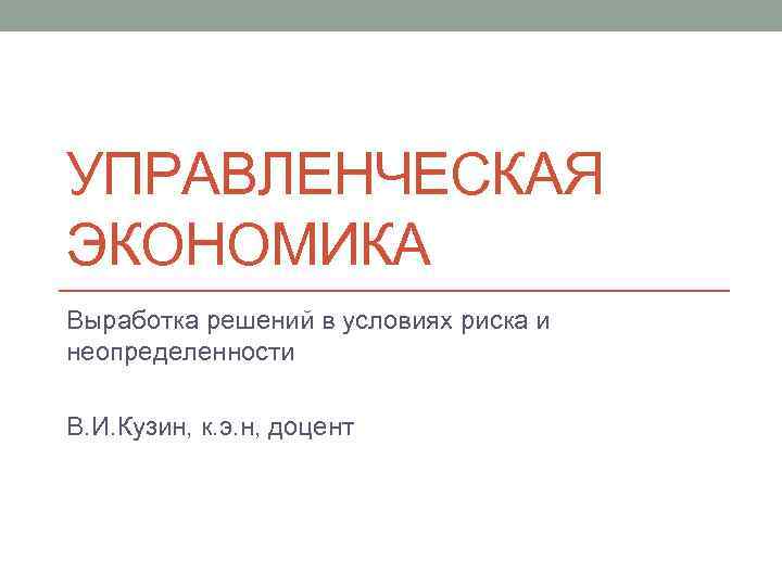 УПРАВЛЕНЧЕСКАЯ ЭКОНОМИКА Выработка решений в условиях риска и неопределенности В. И. Кузин, к. э.