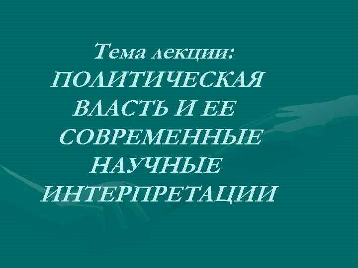 Тема лекции: ПОЛИТИЧЕСКАЯ ВЛАСТЬ И ЕЕ СОВРЕМЕННЫЕ НАУЧНЫЕ ИНТЕРПРЕТАЦИИ 