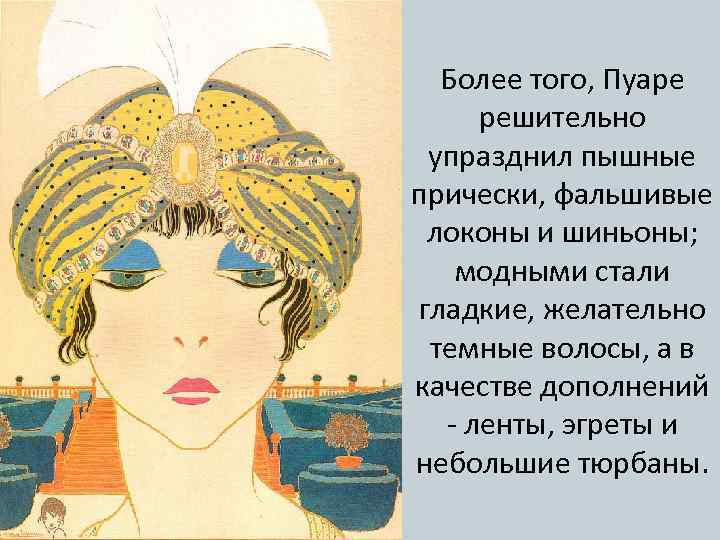 Более того, Пуаре решительно упразднил пышные прически, фальшивые локоны и шиньоны; модными стали гладкие,