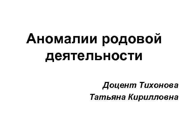Аномалии родовой деятельности Доцент Тихонова Татьяна Кирилловна 