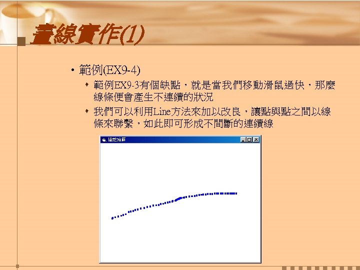 畫線實作(1) • 範例(EX 9 -4) s 範例EX 9 -3有個缺點，就是當我們移動滑鼠過快，那麼 線條便會產生不連續的狀況 s 我們可以利用Line方法來加以改良，讓點與點之間以線 條來聯繫，如此即可形成不間斷的連續線 