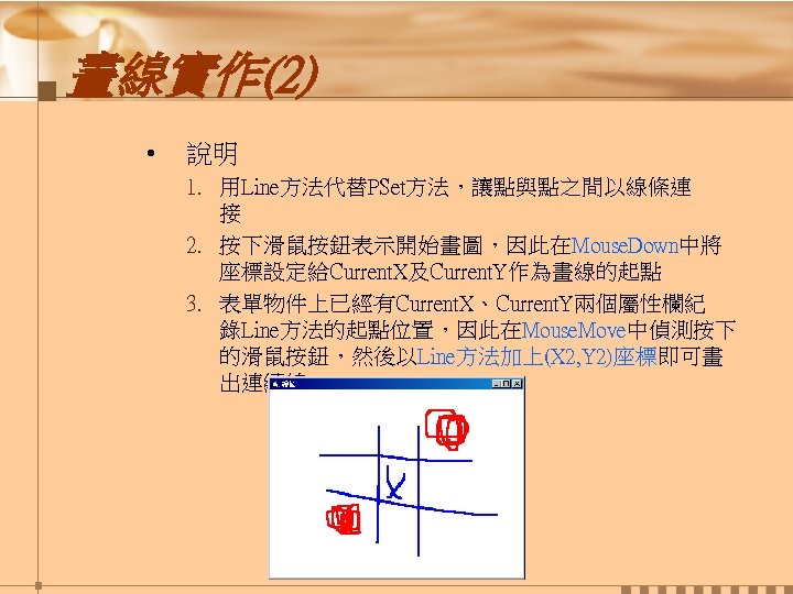 畫線實作(2) • 說明 1. 用Line方法代替PSet方法，讓點與點之間以線條連 接 2. 按下滑鼠按鈕表示開始畫圖，因此在Mouse. Down中將 座標設定給Current. X及Current. Y作為畫線的起點 3. 表單物件上已經有Current.