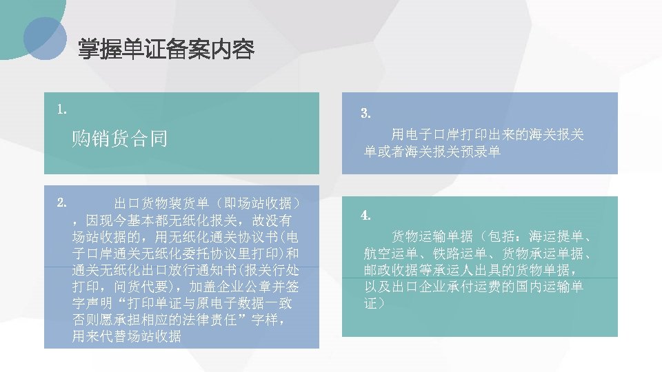 掌握单证备案内容 1. 3. 购销货合同 2. 出口货物装货单（即场站收据） ，因现今基本都无纸化报关，故没有 场站收据的，用无纸化通关协议书(电 子口岸通关无纸化委托协议里打印)和 通关无纸化出口放行通知书(报关行处 打印，问货代要)，加盖企业公章并签 字声明“打印单证与原电子数据一致 否则愿承担相应的法律责任”字样， 用来代替场站收据