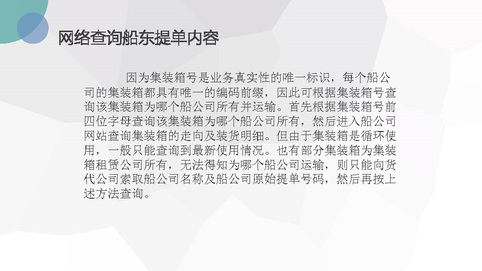 网络查询船东提单内容 因为集装箱号是业务真实性的唯一标识，每个船公 司的集装箱都具有唯一的编码前缀，因此可根据集装箱号查 询该集装箱为哪个船公司所有并运输。首先根据集装箱号前 四位字母查询该集装箱为哪个船公司所有，然后进入船公司 网站查询集装箱的走向及装货明细。但由于集装箱是循环使 用，一般只能查询到最新使用情况。也有部分集装箱为集装 箱租赁公司所有，无法得知为哪个船公司运输，则只能向货 代公司索取船公司名称及船公司原始提单号码，然后再按上 述方法查询。 