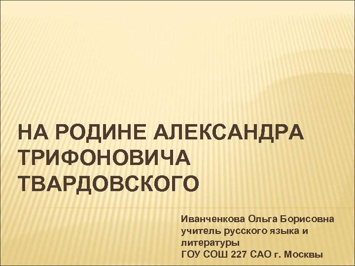 НА РОДИНЕ АЛЕКСАНДРА ТРИФОНОВИЧА ТВАРДОВСКОГО Иванченкова Ольга Борисовна учитель русского языка и литературы ГОУ