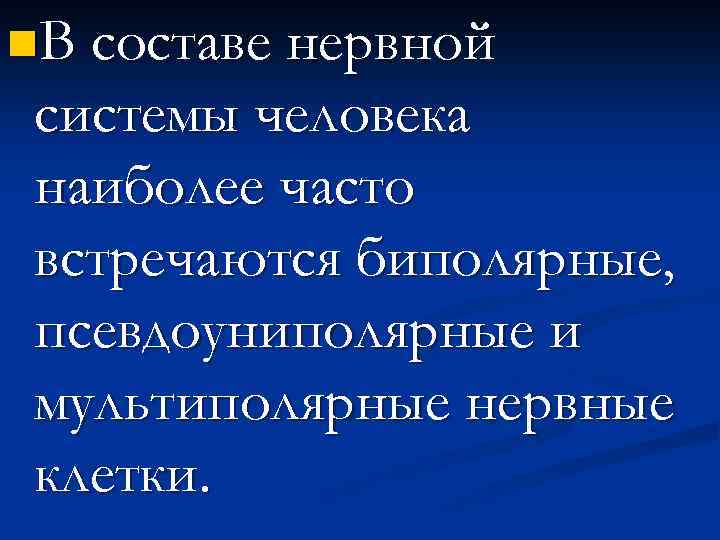 n. В составе нервной системы человека наиболее часто встречаются биполярные, псевдоуниполярные и мультиполярные нервные