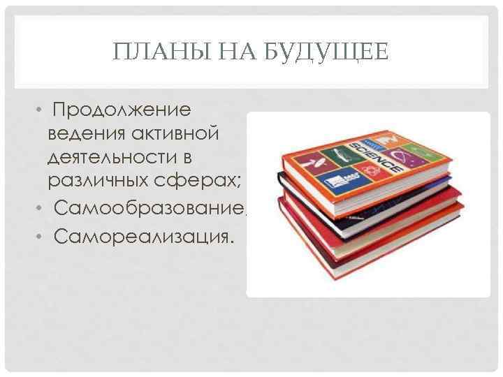 ПЛАНЫ НА БУДУЩЕЕ • Продолжение ведения активной деятельности в различных сферах; • Самообразование; •