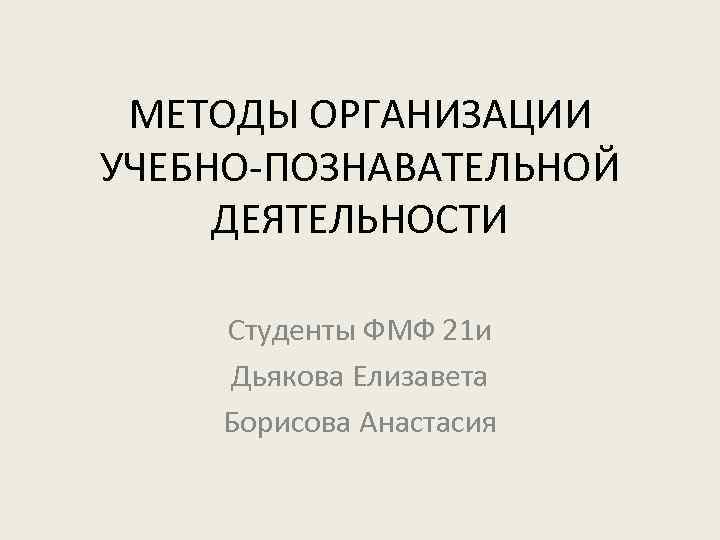 МЕТОДЫ ОРГАНИЗАЦИИ УЧЕБНО-ПОЗНАВАТЕЛЬНОЙ ДЕЯТЕЛЬНОСТИ Студенты ФМФ 21 и Дьякова Елизавета Борисова Анастасия 