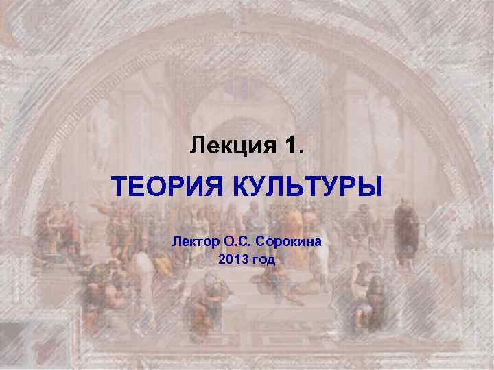 Лекция 1. ТЕОРИЯ КУЛЬТУРЫ Лектор О. С. Сорокина 2013 год 