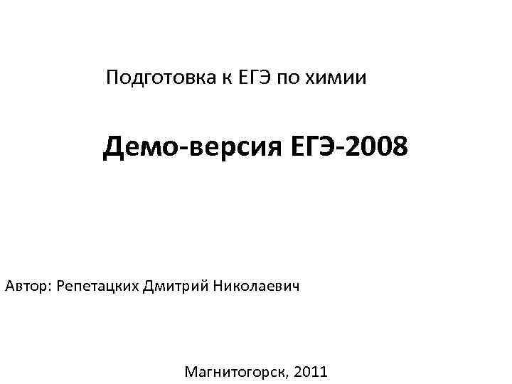 Подготовка к ЕГЭ по химии Демо-версия ЕГЭ-2008 Автор: Репетацких Дмитрий Николаевич Магнитогорск, 2011 