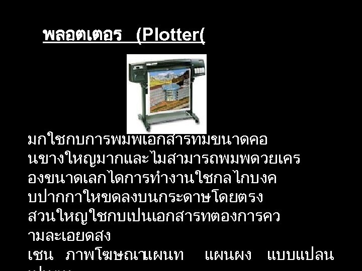 พลอตเตอร (Plotter( มกใชกบการพมพเอกสารทมขนาดคอ นขางใหญมากและไมสามารถพมพดวยเคร องขนาดเลกไดการทำงานใชกลไกบงค บปากกาใหขดลงบนกระดาษโดยตรง สวนใหญใชกบเปนเอกสารทตองการคว ามละเอยดสง เชน ภาพโฆษณาแผนท แผนผง แบบแปลน 