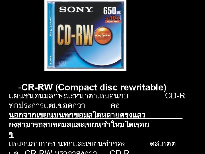  -CR-RW (Compact disc rewritable) แผนชนดนมลกษณะหนาตาเหมอนกบ CD-R ทกประการแตมขอดกวา คอ นอกจากเขยนบนทกขอมลไดหลายครงแลว ยงสามารถลบขอมลและเขยนซำใหมไดเรอย ๆ เหมอนกบการบนทกและเขยนซำของ ดสเกตต
