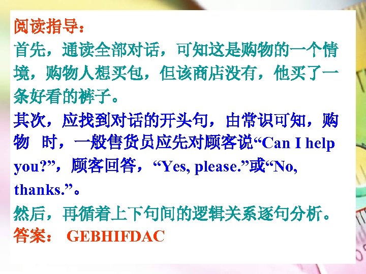 阅读指导： 首先，通读全部对话，可知这是购物的一个情 境，购物人想买包，但该商店没有，他买了一 条好看的裤子。 其次，应找到对话的开头句，由常识可知，购 物 时，一般售货员应先对顾客说“Can I help you? ”，顾客回答，“Yes, please. ”或“No, thanks.