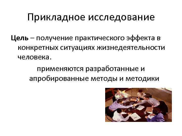 Прикладное исследование Цель – получение практического эффекта в конкретных ситуациях жизнедеятельности человека. применяются разработанные