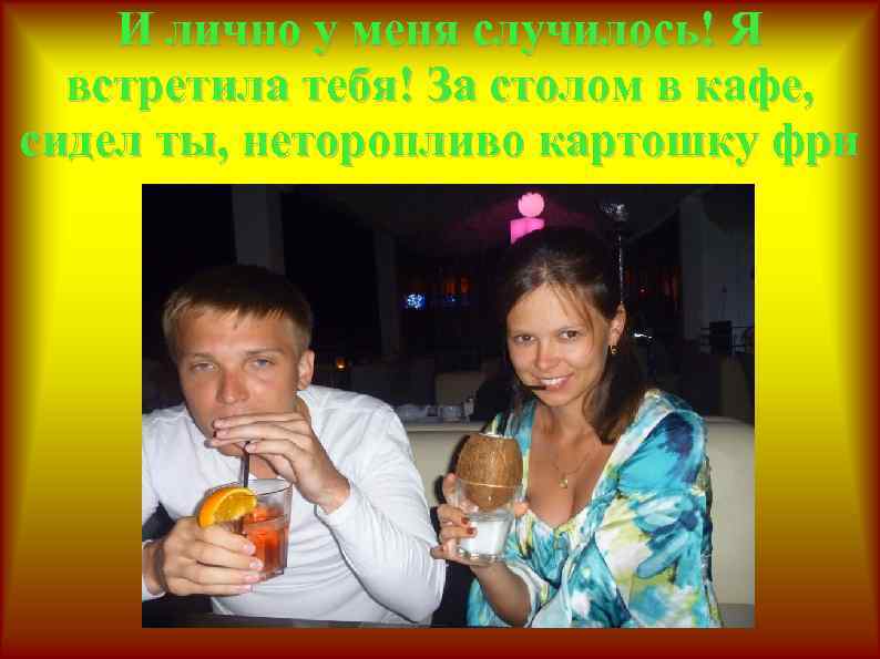 И лично у меня случилось! Я встретила тебя! За столом в кафе, сидел ты,