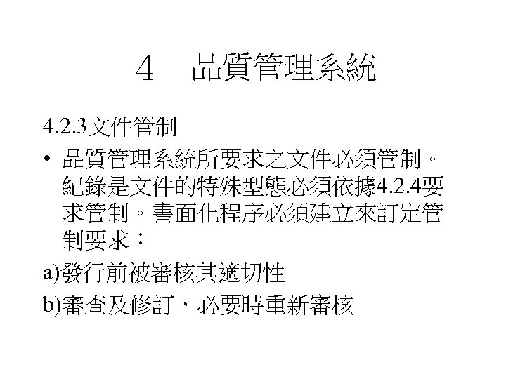 ４　品質管理系統 4. 2. 3文件管制 • 品質管理系統所要求之文件必須管制。 紀錄是文件的特殊型態必須依據 4. 2. 4要 求管制。書面化程序必須建立來訂定管 制要求： a)發行前被審核其適切性 b)審查及修訂，必要時重新審核