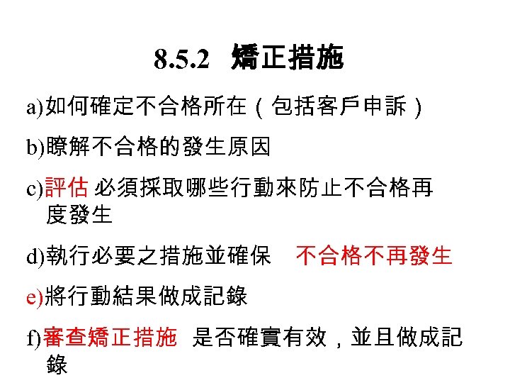 8. 5. 2　 矯正措施 a)如何確定不合格所在（包括客戶申訴） b)瞭解不合格的發生原因 c)評估 必須採取哪些行動來防止不合格再 度發生 d)執行必要之措施並確保 不合格不再發生 e)將行動結果做成記錄 f)審查矯正措施 是否確實有效，並且做成記