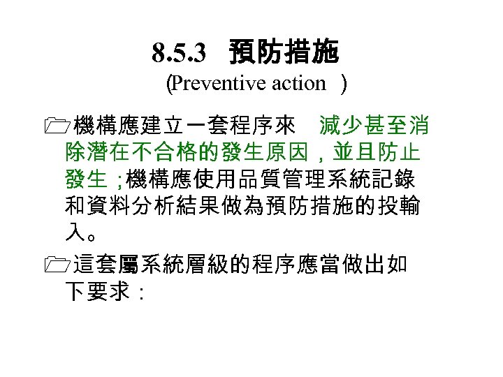 8. 5. 3　 預防措施 （ Preventive action ） 機構應建立一套程序來 減少甚至消 除潛在不合格的發生原因，並且防止 發生； 機構應使用品質管理系統記錄 和資料分析結果做為預防措施的投輸