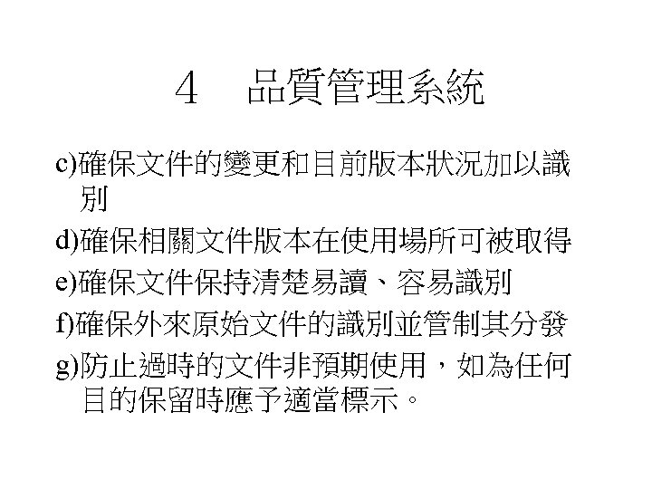 ４　品質管理系統 c)確保文件的變更和目前版本狀況加以識 別 d)確保相關文件版本在使用場所可被取得 e)確保文件保持清楚易讀、容易識別 f)確保外來原始文件的識別並管制其分發 g)防止過時的文件非預期使用，如為任何 目的保留時應予適當標示。 