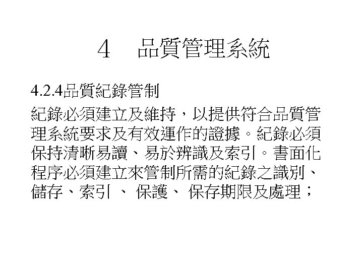 ４　品質管理系統 4. 2. 4品質紀錄管制 紀錄必須建立及維持，以提供符合品質管 理系統要求及有效運作的證據。紀錄必須 保持清晰易讀、易於辨識及索引。書面化 程序必須建立來管制所需的紀錄之識別、 儲存、索引 、 保護、 保存期限及處理； 