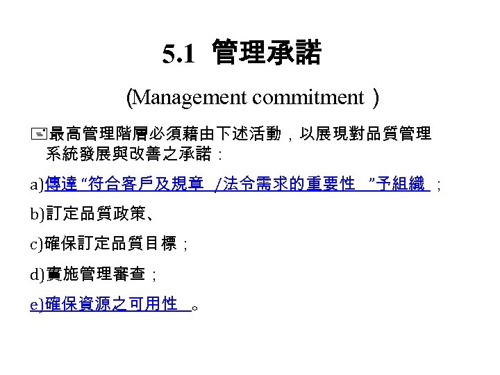 5. 1 管理承諾 （ Management commitment） 最高管理階層必須藉由下述活動，以展現對品質管理 系統發展與改善之承諾： a)傳達 “符合客戶及規章 /法令需求的重要性 ”予組織 ； b)訂定品質政策、
