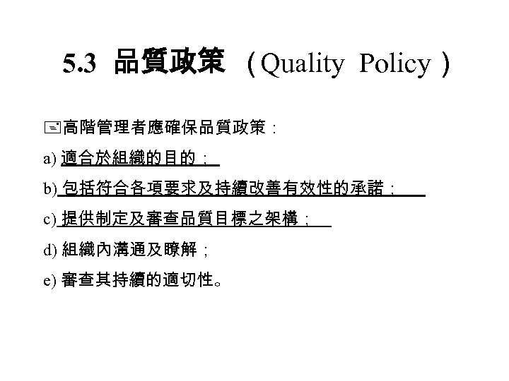 5. 3 品質政策 （ Quality Policy） 高階管理者應確保品質政策： a) 適合於組織的目的； b) 包括符合各項要求及持續改善有效性的承諾； c) 提供制定及審查品質目標之架構； d)