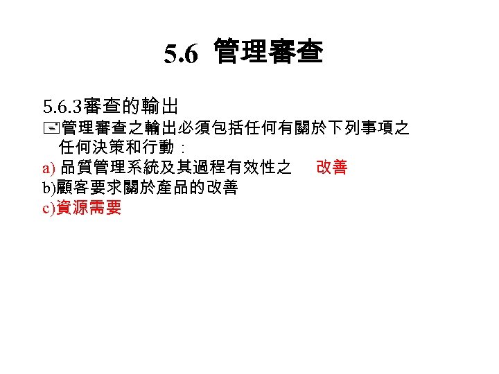 5. 6 管理審查 5. 6. 3審查的輸出 管理審查之輸出必須包括任何有關於下列事項之 任何決策和行動： a) 品質管理系統及其過程有效性之 改善 b)顧客要求關於產品的改善 c)資源需要 