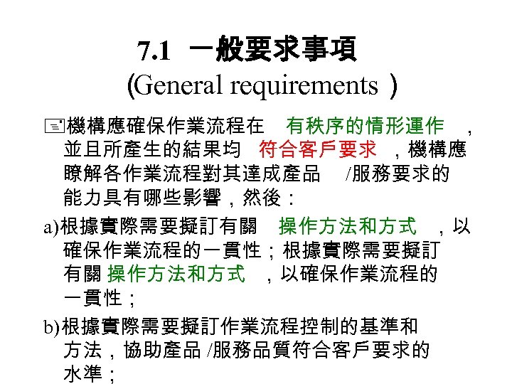 7. 1 一般要求事項 （ General requirements） 機構應確保作業流程在 有秩序的情形運作 ， 並且所產生的結果均 符合客戶要求 ，機構應 瞭解各作業流程對其達成產品 /服務要求的
