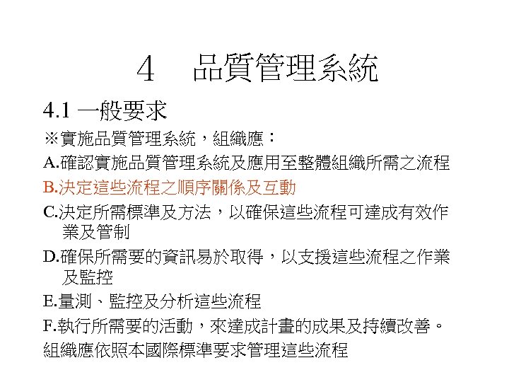 ４　品質管理系統 4. 1 一般要求 ※實施品質管理系統，組織應： A. 確認實施品質管理系統及應用至整體組織所需之流程 B. 決定這些流程之順序關係及互動 C. 決定所需標準及方法，以確保這些流程可達成有效作 業及管制 D. 確保所需要的資訊易於取得，以支援這些流程之作業