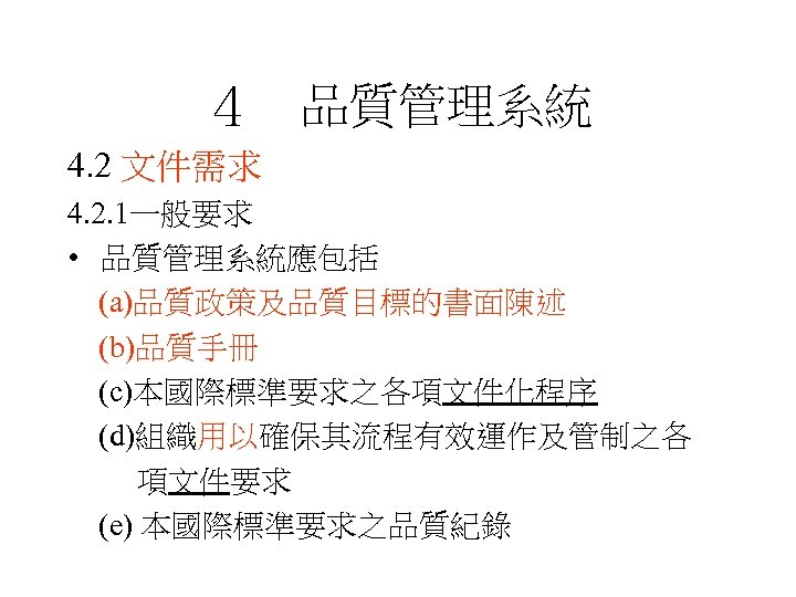 ４　品質管理系統 4. 2 文件需求 4. 2. 1一般要求 • 品質管理系統應包括 (a)品質政策及品質目標的書面陳述 (b)品質手冊 (c)本國際標準要求之各項文件化程序 (d)組織用以確保其流程有效運作及管制之各 項文件要求