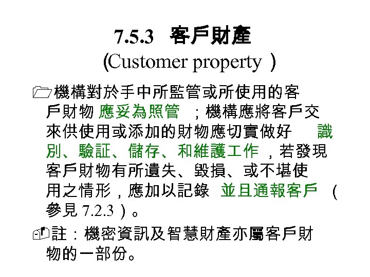 7. 5. 3　 客戶財產 （ Customer property） 機構對於手中所監管或所使用的客 戶財物 應妥為照管 ；機構應將客戶交 來供使用或添加的財物應切實做好 識 別、驗証、儲存、和維護