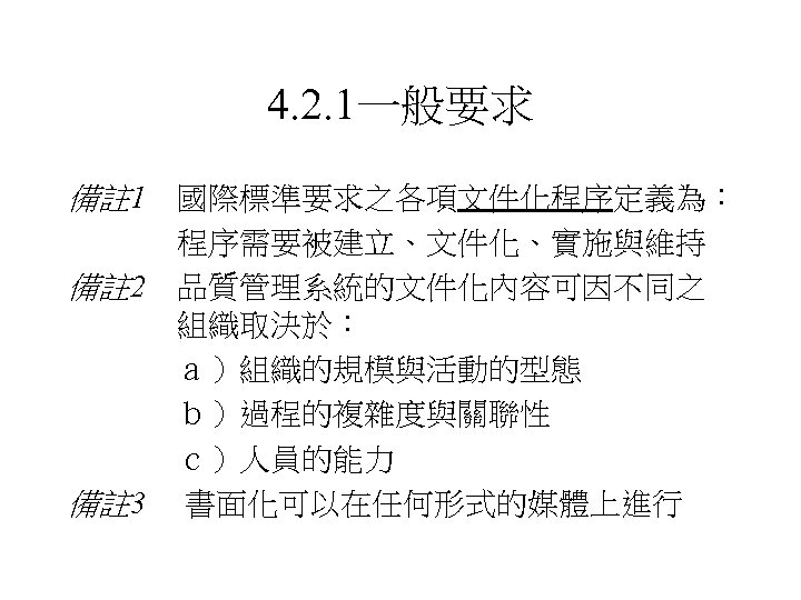 4. 2. 1一般要求 備註 1 國際標準要求之各項文件化程序定義為： 程序需要被建立、文件化、實施與維持 備註 2 品質管理系統的文件化內容可因不同之 組織取決於： ａ）組織的規模與活動的型態 　　 　