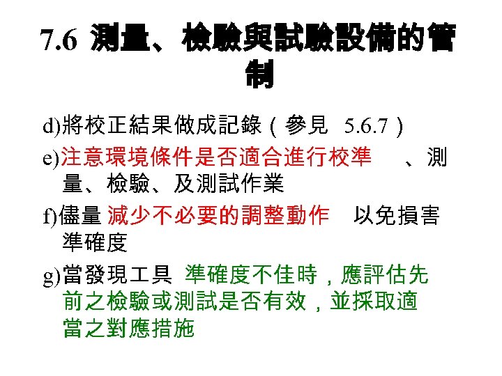 7. 6 測量、檢驗與試驗設備的管 制 d)將校正結果做成記錄（參見 5. 6. 7） e)注意環境條件是否適合進行校準 、測 量、檢驗、及測試作業 f)儘量 減少不必要的調整動作 以免損害