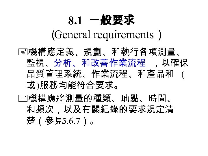 8. 1 一般要求 （ General requirements） 機構應定義、規劃、和執行各項測量、 監視、分析、和改善作業流程 ，以確保 品質管理系統、作業流程、和產品和 ( 或 )服務均能符合要求。 機構應將測量的種類、地點、時間、