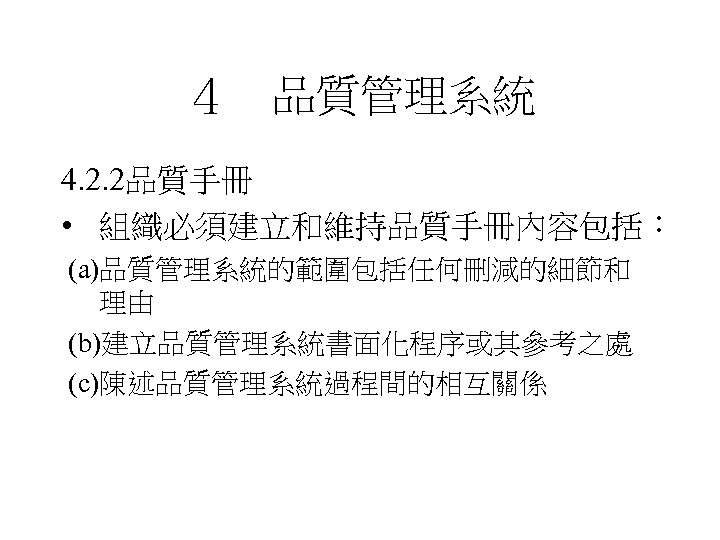 ４　品質管理系統 4. 2. 2品質手冊 • 組織必須建立和維持品質手冊內容包括： (a)品質管理系統的範圍包括任何刪減的細節和 理由 (b)建立品質管理系統書面化程序或其參考之處 (c)陳述品質管理系統過程間的相互關係 