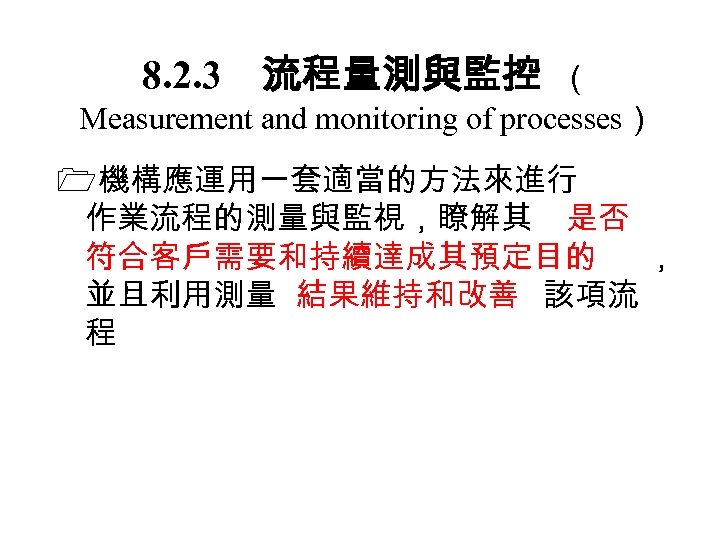 8. 2. 3　流程量測與監控 （ Measurement and monitoring of processes） 機構應運用一套適當的方法來進行 作業流程的測量與監視，瞭解其 是否 符合客戶需要和持續達成其預定目的 ，