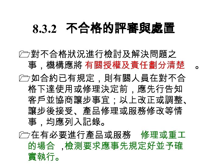 8. 3. 2　 不合格的評審與處置 對不合格狀況進行檢討及解決問題之 事，機構應將 有關授權及責任劃分清楚 。 如合約已有規定，則有關人員在對不合 格下達使用或修理決定前，應先行告知 客戶並協商讓步事宜；以上改正或調整、 讓步後接受、產品修理或服務修改等情 事，均應列入記錄。 在有必要進行產品或服務