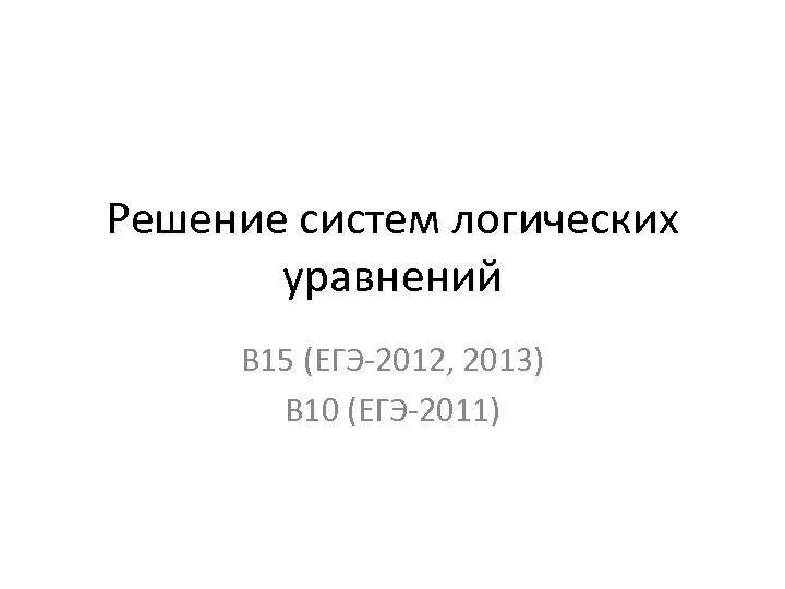 Решение систем логических уравнений В 15 (ЕГЭ-2012, 2013) В 10 (ЕГЭ-2011) 