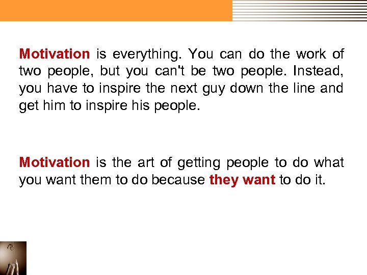 Motivation is everything. You can do the work of two people, but you can't