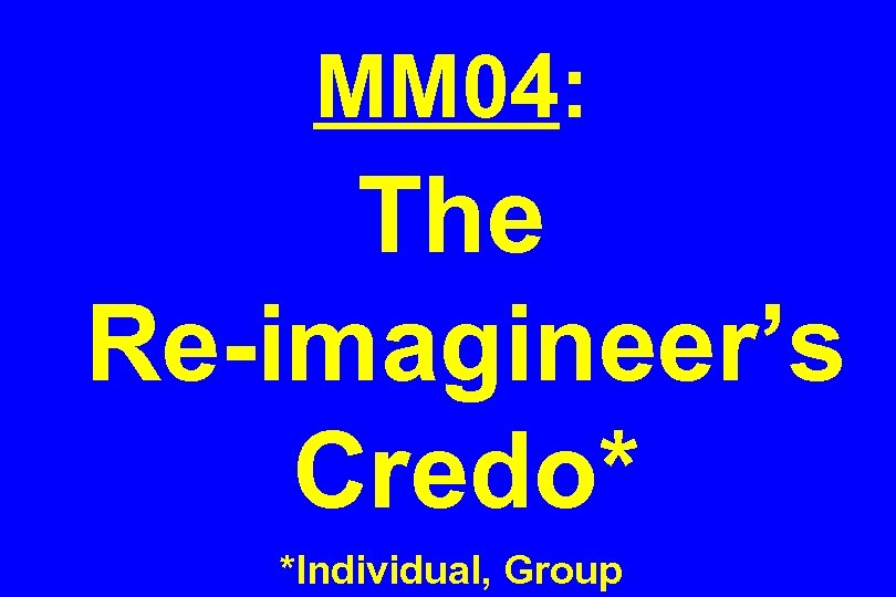 MM 04: The Re-imagineer’s Credo* *Individual, Group 