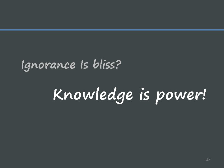 Ignorance Is bliss? Knowledge is power! 46 