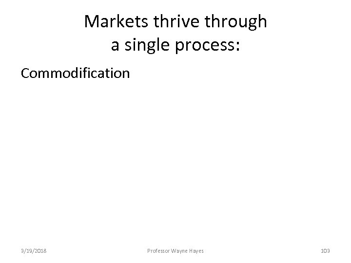 Markets thrive through a single process: Commodification 3/19/2018 Professor Wayne Hayes 103 
