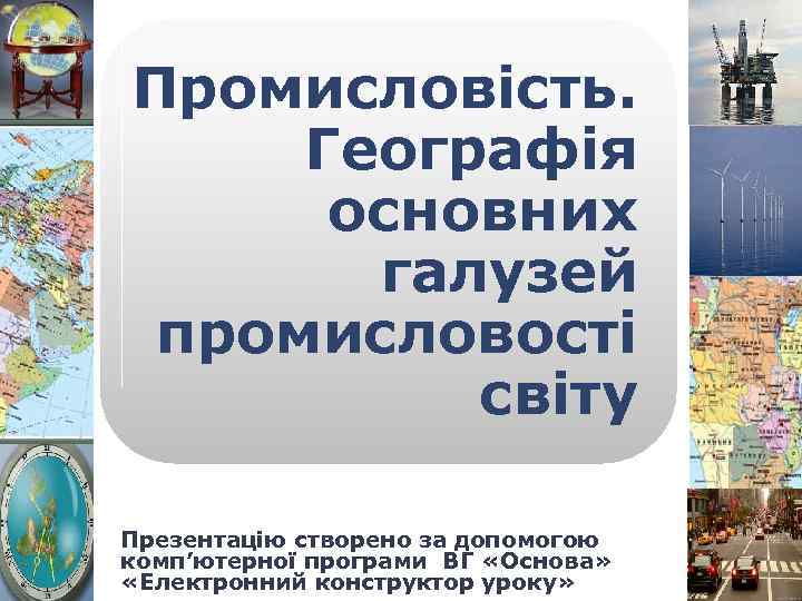 Промисловість. Географія основних галузей промисловості світу Презентацію створено за допомогою комп’ютерної програми ВГ «Основа»