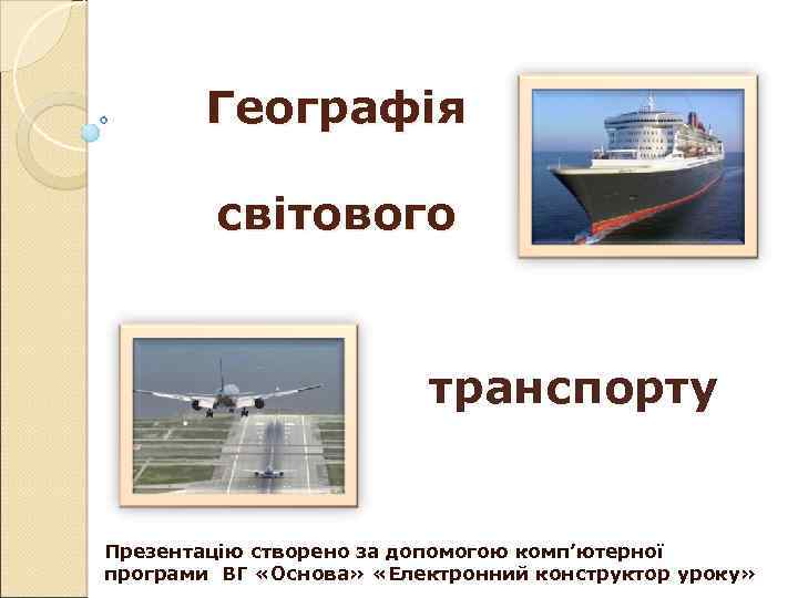 Географія світового транспорту Презентацію створено за допомогою комп’ютерної програми ВГ «Основа» «Електронний конструктор уроку»